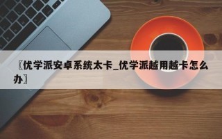 〖优学派安卓系统太卡_优学派越用越卡怎么办〗
