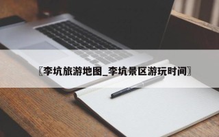 〖李坑旅游地图_李坑景区游玩时间〗