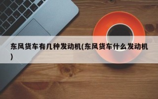 东风货车有几种发动机(东风货车什么发动机)