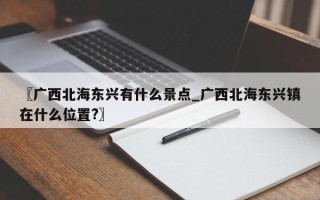 〖广西北海东兴有什么景点_广西北海东兴镇在什么位置?〗