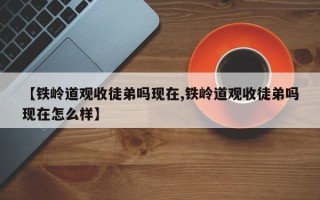 【铁岭道观收徒弟吗现在,铁岭道观收徒弟吗现在怎么样】