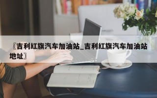 〖吉利红旗汽车加油站_吉利红旗汽车加油站地址〗