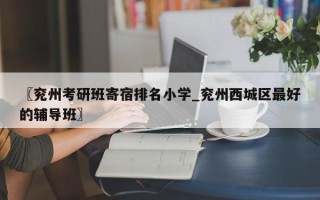 〖兖州考研班寄宿排名小学_兖州西城区最好的辅导班〗