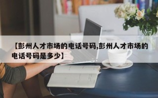 【彭州人才市场的电话号码,彭州人才市场的电话号码是多少】
