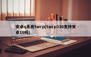 安卓q系统twrp(twrp330支持安卓10吗)